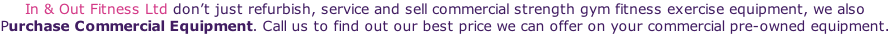 In & Out Fitness Ltd don’t just refurbish, service and sell commercial strength gym fitness exercise equipment, we also Purchase Commercial Equipment. Call us to find out our best price we can offer on your commercial pre-owned equipment.