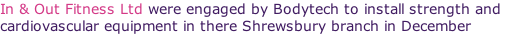 In & Out Fitness Ltd were engaged by Bodytech to install strength and cardiovascular equipment in there Shrewsbury branch in December 2011.